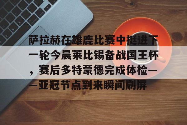 欧博官网入口-包含萨拉赫在雄鹿比赛中挺进下一轮今晨莱比锡备战国王杯，赛后多特蒙德完成体检——亚冠节点到来瞬间刷屏的词条